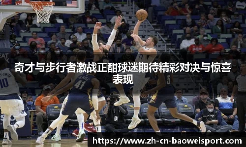 奇才与步行者激战正酣球迷期待精彩对决与惊喜表现